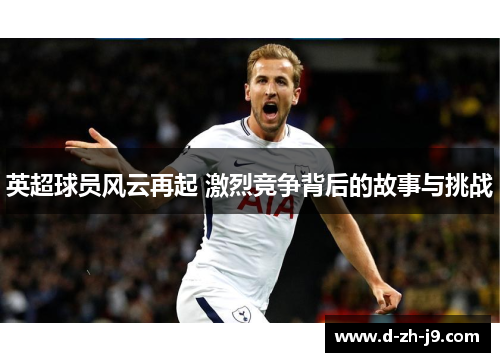 英超球员风云再起 激烈竞争背后的故事与挑战 英超球员风云再起 激烈竞争背后的故事与挑战