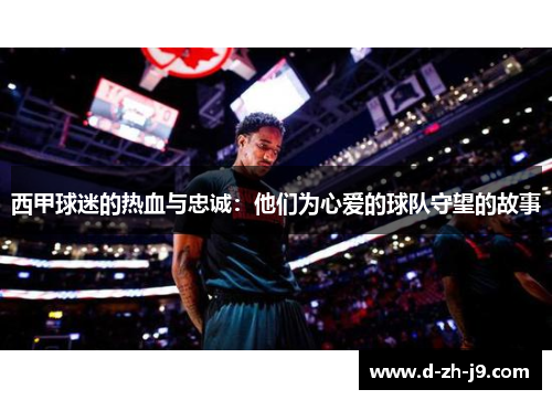 西甲球迷的热血与忠诚:他们为心爱的球队守望的故事 西甲球迷的热血与忠诚:他们为心爱的球队守望的故事