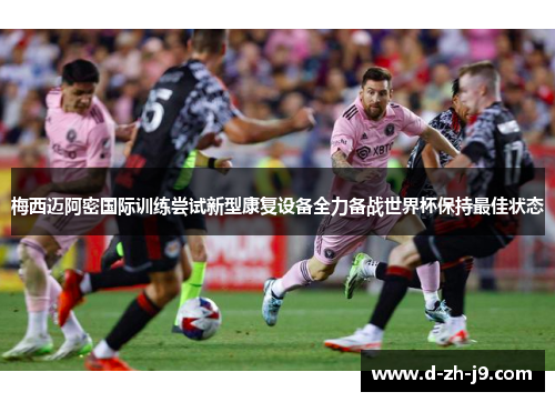 梅西迈阿密国际训练尝试新型康复设备全力备战世界杯保持最佳状态