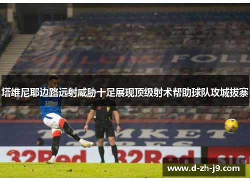 塔维尼耶边路远射威胁十足展现顶级射术帮助球队攻城拔寨 塔维尼耶边路远射威胁十足展现顶级射术帮助球队攻城拔寨